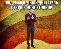 придумай вечный двигатель - открыв не не вечный! 