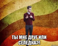  ты мне друг или селёдка?!
