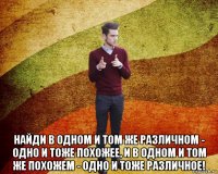  найди в одном и том же различном - одно и тоже похожее, и в одном и том же похожем - одно и тоже различное!