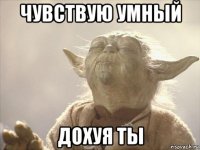 чувствую умный дохуя ты