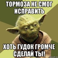 тормоза не смог исправить хоть гудок громче сделай ты!