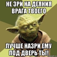 не зри на деяния врага твоего лучше назри ему под дверь ты!