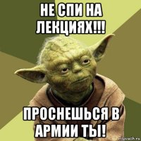 не спи на лекциях!!! проснешься в армии ты!