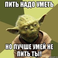 пить надо уметь но лучше умей не пить ты!