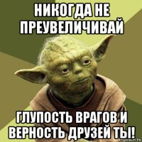 никогда не преувеличивай глупость врагов и верность друзей ты!