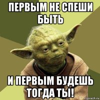 первым не спеши быть и первым будешь тогда ты!