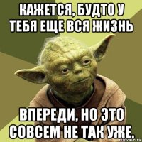 кажется, будто у тебя еще вся жизнь впереди, но это совсем не так уже.