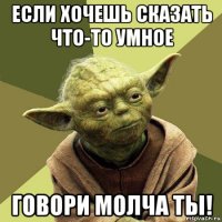 если хочешь сказать что-то умное говори молча ты!