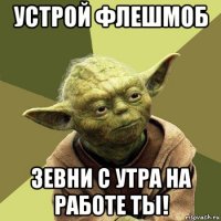 устрой флешмоб зевни с утра на работе ты!