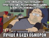 а потомлбопытные попадают к практологам с различными вещами в интересном месте. лучше я буду обжорой