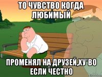 то чувство когда любимый променял на друзей,ху*во если честно