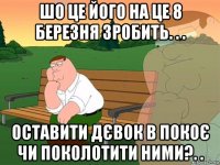 шо це його на це 8 березня зробить. . . оставити дєвок в покоє чи поколотити ними?. .