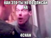 как это ты не подписан на 4chan