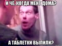 и чё, когда мент дома? а таблетки выпили?