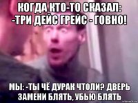 когда кто-то сказал: -три дейс грейс - говно! мы: -ты чё дурак чтоли? дверь замени блять, убью блять