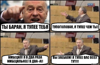 ТЫ БАРАН, Я ТУПЕЕ ТЕБЯ ТУПОГОЛОВАЯ, Я ТУПЕЕ ЧЕМ ТЫ! ИМБЕЦИЛ! Я В ДВА РАЗА ИМБЕЦИЛЬНЕЕ! В ДВА–А!! ВЫ ЗАЕБАЛИ! Я ТУПЕЕ ВАС ВСЕХ ТУТ!!!