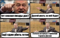 тот сказал пизды даст Другой рвать за неё будет Ещё один убить готов В итоге остался с Горбачем Гарей и Десом