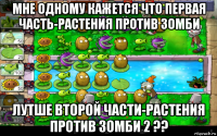 мне одному кажется что первая часть-растения против зомби лутше второй части-растения против зомби 2 ??