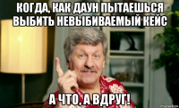 когда, как даун пытаешься выбить невыбиваемый кейс а что, а вдруг!