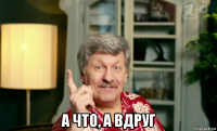  а что, а вдруг