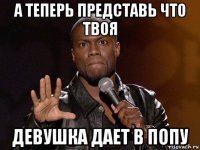 а теперь представь что твоя девушка дает в попу