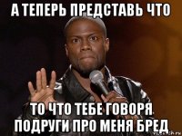 а теперь представь что то что тебе говоря подруги про меня бред