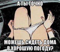 а ты точно можешь сидеть дома в хорошую погоду?