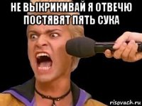 не выкрикивай я отвечю постявят пять сука 