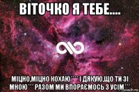 віточко я тебе.... міцно,міцно кохаю**** і дякую,що ти зі мною*** разом ми впораємось з усім***