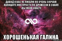 давид я вас не люблю но очень скучаю напишите мне просто по дружески в скайп -вы меня знаете хорошенькая галина