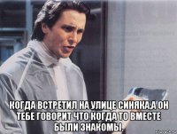  когда встретил на улице синяка,а он тебе говорит что когда то вместе были знакомы.