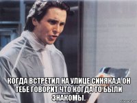  когда встретил на улице синяка,а он тебе говорит что когда то были знакомы.