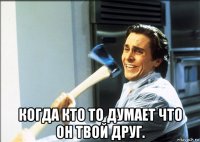  когда кто то думает что он твой друг.
