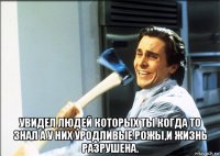  увидел людей которых ты когда то знал а у них уродливые рожы,и жизнь разрушена.