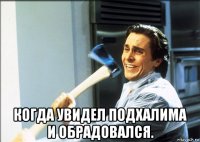  когда увидел подхалима и обрадовался.