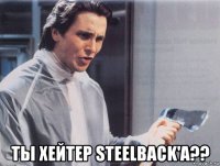  ты хейтер steelback'a??