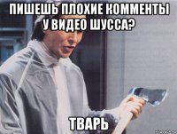 пишешь плохие комменты у видео шусса? тварь