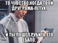 то чувство,когда твой друг рома-петух. и ты пошёл рубить его ебало.