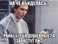 на чё обиделась? раны у тебя душевные?,а зарастут ли?