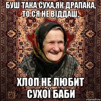 буш така суха,як драпака, то ся не віддаш, хлоп не любит сухої баби