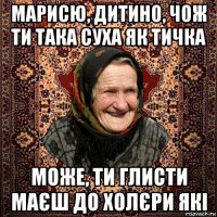 марисю, дитино, чож ти така суха як тичка може, ти глисти маєш до холєри які