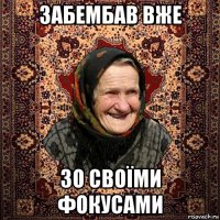 забембав вже зо своїми фокусами