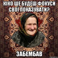 кіко ше будеш фокуси свої показувати? забембав