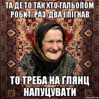 та де то так хто гальопом робит: раз-два і пігнав то треба на ґлянц напуцувати