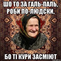 шо то за галь-паль, роби по-людски, бо ті кури засміют