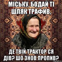 міську, бодай ті шляк трафив, де твій трактор ся дів? шо знов пропив?