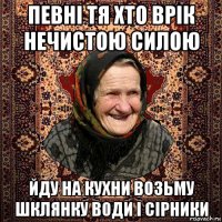 певні тя хто врік нечистою силою йду на кухни возьму шклянку води і сірники