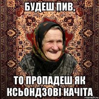 будеш пив, то пропадеш як ксьондзові качіта