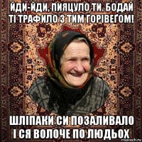 йди-йди, пияцуло ти. бодай ті трафило з тим горівеґом! шліпаки си позаливало і ся волоче по людьох