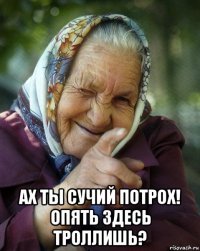  ах ты сучий потрох! опять здесь троллишь?